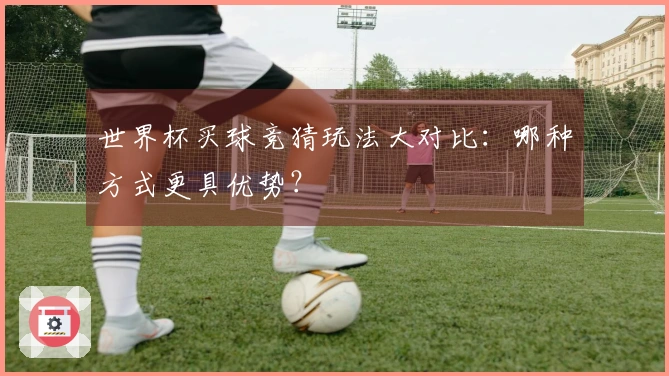 世界杯买球竞猜玩法大对比：哪种方式更具优势？
