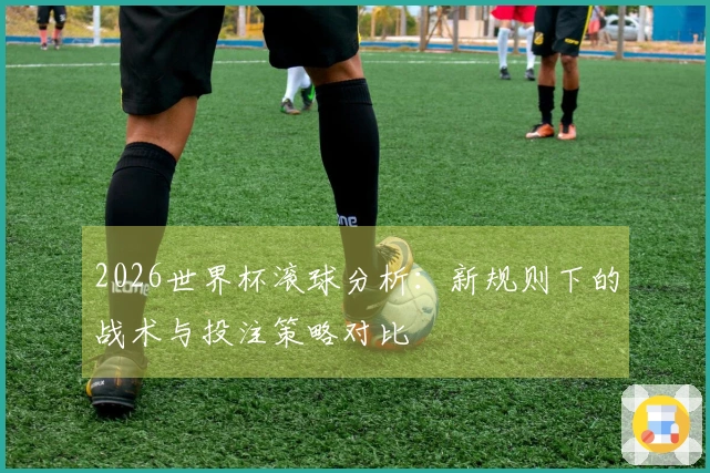 2026世界杯滚球分析：新规则下的战术与投注策略对比