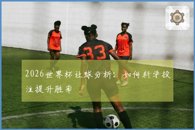 2026世界杯让球分析：如何科学投注提升胜率